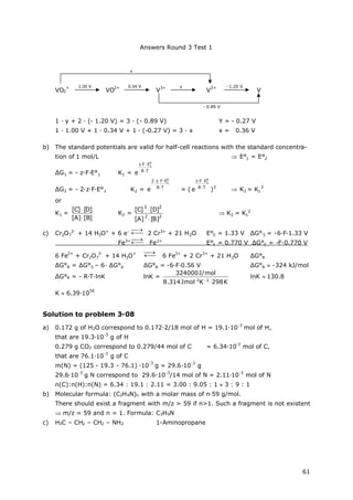 Answers Round 3 Test 1
61
VO2
+
VO
2+
V
3+
V
2+
V
1 ∙y + 2 ∙(- 1.20 V) = 3 ∙(- 0.89 V) Y = - 0.27 V
1 ∙1.00 V + 1 ∙0.34 V + 1 ∙(-0.27 V) = 3 ∙x x = 0.36 V
b) The standard potentials are valid for half-cell reactions with the standard concentra-
tion of 1 mol/L  E°1 = E°2
ΔG1 = - z∙F∙E°1 K1 = TR
EFz 0
1
e 

ΔG2 = - 2∙z∙F∙E°1 K2 = TR
EFz2 0
1
e 

= ( TR
EFz 0
1
e 

)
2
 K2 = K1
2
or
K1 =
]B[]A[
]D[]C[


K2 =
22
22
]B[]A[
]D[]C[


 K2 = K1
2
c) Cr2O7
2-
+ 14 H3O+
+ 6 e- 

2 Cr3+
+ 21 H2O E°5 = 1.33 V ΔG°5 = -6∙F∙1.33 V
Fe3+

Fe2+
E°6 = 0.770 V ΔG°6 = -F∙0.770 V
6 Fe
2+
+ Cr2O7
2-
+ 14 H3O
+


6 Fe
3+
+ 2 Cr
3+
+ 21 H2O ΔG°R
ΔG°R = ΔG°5 – 6∙ΔG°6 ΔG°R = -6∙F∙0.56 V ΔG°R -324 kJ/mol
ΔG°R = - R∙T∙lnK lnK =
K298KmolJ314.8
mol/J324000
11

lnK 130.8
K 6.39∙10
56
Solution to problem 3-08
a) 0.172 g of H2O correspond to 0.172∙2/18 mol of H = 19.1∙10
-3
mol of H,
that are 19.3∙10
-3
g of H
0.279 g CO2 correspond to 0.279/44 mol of C = 6.34∙10
-3
mol of C,
that are 76.1∙10
-3
g of C
m(N) = (125 - 19.3 - 76.1) ∙10
-3
g = 29.6∙10
-3
g
29.6∙10
-3
g N correspond to 29.6∙10
-3
/14 mol of N = 2.11∙10
-3
mol of N
n(C):n(H):n(N) = 6.34 : 19.1 : 2.11 = 3.00 : 9.05 : 1 3 : 9 : 1
b) Molecular formula: (C3H9N)n with a molar mass of n∙59 g/mol.
There should exist a fragment with m/z > 59 if n>1. Such a fragment is not existent
 m/z = 59 and n = 1. Formula: C3H9N
c) H3C – CH2 – CH2 – NH2 1-Aminopropane
1.00 V 0.34 V - 1.20 V
- 0.89 V
x
y
 