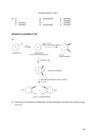 Answers Round 3 Test 1
63
b) A: - B: antiaromatic C: aromatic
D: - E: - F: aromatic
G: aromatic H: - I: aromatic
J: aromatic K: antiaromatic L: aromatic
Solution to problem 3-10
a)
OH
OH
+
H3O+
OH
Cyclohexanol Cyclohexene
(1,2,3,4-Tetrahydrobenzene) cis-1,2-
Cyclohexanediol
OsO4, H2O or
KMnO4, H2O, EtOH, MgSO4
R-COOOH, H2O
O
H
H
Hydrolysis (catalysed by acids or bases)
H+ or OH-
OH
trans-1,2-Cyclohexanediol
HO
HOOH
R
*
*
*
*
*
*
A
Cyclohexane epoxide
B C
D
E1/2 E2/1
R S
S
b) Racemate, the absolute configuration of the stereogenic centres of E1 and E2 is giv-
en in a).
 