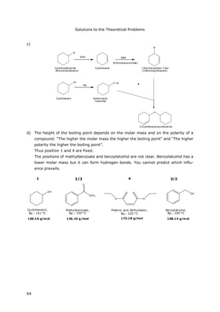 Solutions to the Theoretical Problems
64
c)
Br
OH
Cyclohexanol
Cyclohexene
NBS
Br
KOH
Cyclohexylbromide
(Bromocyclohexane)
O+ Na-
Na +
O
(N-Bromosuccinimide)
Sodiumcyclo-
hexanolat
3-Bromocyclohex-1-ene
(3-Bromocyclohexene)
3-(Cyclohexoxy)cyclohexene)
d) The height of the boiling point depends on the molar mass and on the polarity of a
compound: “The higher the molar mass the higher the boiling point” and “The higher
polarity the higher the boiling point”.
Thus position 1 and 4 are fixed.
The positions of methylbenzoate and benzylalcohol are not clear. Benzylalcohol has a
lower molar mass but it can form hydrogen bonds. You cannot predict which influ-
ence prevails.
OH
Cyclohexanol,
Bp.: 161 °C
Methylbenzoate,
Bp.: 199 °C
Malenic acid diethylester,
Bp.: 226 °C
Benzylalcohol,
Bp.: 206 °C
OH
OO
O O
OCH3
O
1 4
172.18 g/mol100.16 g/mol 136.15 g/mol 108.14 g/mol
2/3 3/2
 