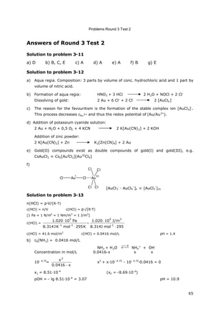 Problems Round 3 Test 2
65
Answers of Round 3 Test 2
Solution to problem 3-11
a) D b) B, C, E c) A d) A e) A f) B g) E
Solution to problem 3-12
a) Aqua regia. Composition: 3 parts by volume of conc. hydrochloric acid and 1 part by
volume of nitric acid.
b) Formation of aqua regia: HNO3 + 3 HCl 2 H2O + NOCl + 2 Cl-
Dissolving of gold: 2 Au + 6 Cl
.
+ 2 Cl
-
2 [AuCl4]
-
c) The reason for the favouritism is the formation of the stable complex ion [AuCl4]-
.
This process decreases cAu3+ and thus the redox potential of (Au/Au3+
).
d) Addition of potassium cyanide solution:
2 Au + H2O + 0,5 O2 + 4 KCN 2 K[Au(CN)2] + 2 KOH
Addition of zinc powder:
2 K[Au(CN)2] + Zn K2[Zn(CN)4] + 2 Au
e) Gold(II) compounds exist as double compounds of gold(I) and gold(III), e.g.
CsAuCl3 Cs2[AuI
Cl2][AuIII
Cl4]
f)
Au ClCl Au
Cl
Cl Cl
Cl
I III
[AuCl2
-
· AuCl4
-
]x [AuCl3
-
]2x
Solution to problem 3-13
n(HCl) = p∙V/(R∙T)
c(HCl) = n/V c(HCl) = p∙/(R∙T)
[1 Pa = 1 N/m2
= 1 Nm/m3
= 1 J/m3
]
c(HCl) =
295molJ314.8
m/J10020.1
K295molKJ314.8
Pa10020.1
1
35
11
5






c(HCl) = 41.6 mol/m3
c(HCl) = 0.0416 mol/L pH = 1.4
b) c0(NH3) = 0.0416 mol/L
NH3 + H2O 

NH4
+
+ OH-
Concentration in mol/L 0.0416-x x x
10- 4.75
=
x0416.0
x
2

x2
+ x∙10- 4.75
- 10- 4.75
∙0.0416 = 0
x1 = 8.51∙10-4
(x2 = -8.69∙10-4
)
pOH = - lg 8.51∙10-4
= 3.07 pH = 10.9
 