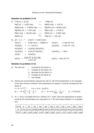 Solutions to the Theoretical Problems
66
Solution to problem 3-14
a) 2 Mg (s) + O2 (g)  2 MgO (s)
MgO (s) + H2SO4 (aq)  MgSO4 (aq) + H2O (l)
MgSO4 (aq) + 2 NaOH (aq)  Mg(OH)2 (s) + Na2SO4 (aq)
Mg(OH)2 (s) + 2 HCl (aq)  MgCl2 (aq) + 2 H2O (l)
MgCl2 (aq) + Na2CO3 (aq)  MgCO3 (s) + 2 NaCl (aq)
MgCO3 (s)  MgO (s) + CO2 (g).
b) pH = 1.2  c(H3O
+
) = 0.063 mol/L
n(H3O+
) = 0.063 mol∙L-1
∙90000 m3
n(H3O+
) = 5.68∙106
mol
n(CaCO3) = ½ ∙n(H3O+
) n(CaCO3) = 2.84∙106
mol
m(CaCO3) = n(CaCO3)∙M(CaCO3)
m(CaCO3) = 2.84∙10
6
∙100.09 g m(CaCO3) = 284 t
n(CO2) = n(CaCO3)
V(CO2) =
5
6
10013.1
298314.81084.2


V(CO2) 69,5∙103
m3
Solution to problem 3-15
a) The rate will i increase by the factor 4,
ii increase by the factor 16,
iii decrease by the factor ¼,
iv increase by the factor 8,
v not change.
b) Halving all concentrations reduces the rate to 1/8 if the temperature is not changed.
If the rate remains constant if the temperature is raised, k must be increased by the
factor 8.
k = A ∙e-Ea/(R∙T)
ln k = ln A – Ea/(R∙T)
Ea = - R∙ln
1
2
k
k
∙(
12 T
1
T
1
 )-1
Ea = - R∙ln 8∙(
733
1
873
1
 )-1
Ea 79 kJ/mol
c) ln c = f(t) is a straight line for a reaction of 1. order. Since the absorbance is propor-
tional to the concentration you may plot ln A = f(t) and check whether it is a straight
line.
t in s 0 20 40 60 80 100 125 150 175 200 250
A 0.141 0.111 0.084 0.069 0.051 0.047 0.031 0.023 0.015 0.013 0.007
ln A - 1.96 - 2.20 -2.48 - 2.67 - 2.98 - 3.06 - 3.47 - 3.77 - 4.20 - 4.34 - 4.96
ΔT
 