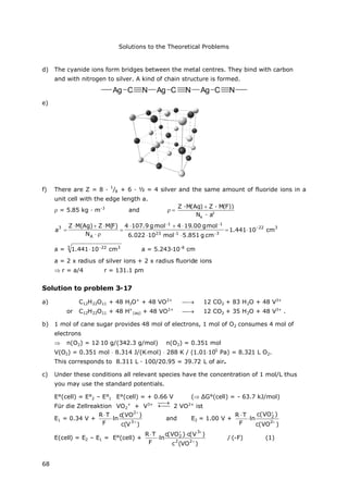 Solutions to the Theoretical Problems
68
d) The cyanide ions form bridges between the metal centres. They bind with carbon
and with nitrogen to silver. A kind of chain structure is formed.
Ag C N Ag C N Ag C N
e)
f) There are Z = 8 ·
1
/8 + 6 · ½ = 4 silver and the same amount of fluoride ions in a
unit cell with the edge length a.
= 5.85 kg · m-3
and 3
A
Z ·M(Ag) Z · M(F))
N · a


322
3123
11
A
3
cm10441.1
cmg851.5mol10022.6
molg00.194molg9.1074
N
)F(MZ)Ag(MZ
a










a = 3 322
cm10441.1 
 a = 5.243∙10-8
cm
a = 2 x radius of silver ions + 2 x radius fluoride ions
 r = a/4 r = 131.1 pm
Solution to problem 3-17
a) C12H22O11 + 48 H3O+
+ 48 VO2+
 12 CO2 + 83 H2O + 48 V3+
or C12H22O11 + 48 H+
(aq) + 48 VO2+
 12 CO2 + 35 H2O + 48 V3+
.
b) 1 mol of cane sugar provides 48 mol of electrons, 1 mol of O2 consumes 4 mol of
electrons
 n(O2) = 1210 g/(342.3 g/mol) n(O2) = 0.351 mol
V(O2) = 0.351 mol 8.314 J/(Kmol) 288 K / (1.01105
Pa) = 8.321 L O2.
This corresponds to 8.311 L ∙100/20.95 = 39.72 L of air.
c) Under these conditions all relevant species have the concentration of 1 mol/L thus
you may use the standard potentials.
E°(cell) = E°2 – E°1 E°(cell) = + 0.66 V ( ΔG°(cell) = - 63.7 kJ/mol)
Für die Zellreaktion VO2
+
+ V3+ 

2 VO2+
ist
E1 = 0.34 V +
)V(c
)VO(c
ln
F
TR
3
2




and E2 = 1.00 V +
)VO(c
)VO(c
ln
F
TR
2
2




E(cell) = E2 – E1 = E°(cell) +
)VO(c
)V(c)VO(c
ln
F
TR
22
3
2





/(-F) (1)
 