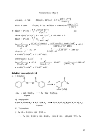 Problems Round 3 Test 2
69
with ΔG = - 1FΔE ΔG(cell) = ΔG
o
(cell) -
)VO(c
)V(c)VO(c
lnTR
22
3
2




with T = 288 K ΔG(cell) = - 63.7 kJ/mol – 2.39 kJ/mol
)VO(c
)V(c)VO(c
ln
22
3
2



d) E(cell) = E°(cell) +
)VO(c
)V(c)VO(c
ln
F
TR
22
3
2





(1)
Let be c(VO2
+
) = c(V
3+
) = x and c(VO
2+
) = 2.00 mol/L – x:
E(cell) = E°(cell) + 

F
TR
2
2
)xL/mol2(
x
ln

2
2
)xL/mol2(
x
ln

=
TR
F(cell))E-(E(cell) o


=
K288KJmol314.8
Cmol96485V)0.66-V(0.32
11
-1



= - 13.7


2
2
)xL/mol2(
x
1.1210-6 6
1012.1
)xL/mol2(
x 


= 1.058·10-3
x = c(VO2
+
) = c(V
3+
) = 2.1110
-3
mol/L
With E°(cell) = 0,65 V 8
2
2
)xL/mol2(
x
ln

= - 13.3 

2
2
)xL/mol2(
x
1.67∙10-6
)xL/mol2(
x

= 1.292·10-3
x = c(VO2
+
) = c(V3+
) = 2.5810-3
mol/L
Solution to problem 3-18
a) i) Initiation:
O O
O O
T
O
O
2

Radikal ( Ra)
Ra + H2C CHCH3 Ra CH2 CH(CH3) 
Propen
ii) Propagation:
Ra CH2 CH(CH3) + H2C CHCH3
Propen
Ra CH2 CH(CH3) CH2 CH(CH3)
iii) Termination:
Ra (CH2 CH(CH3))n CH2 CH(CH3)2
Ra (CH2 CH(CH3))n CH2 CH(CH3) (CH3)HC CH2 ((CH3)HC CH2)n Ra
radical ( Ra)
propene
propene
 