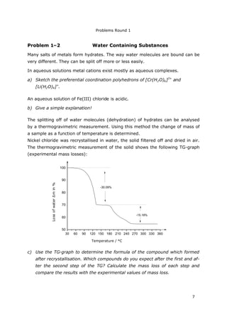 Problems Round 1
7
Problem 1–2 Water Containing Substances
Many salts of metals form hydrates. The way water molecules are bound can be
very different. They can be split off more or less easily.
In aqueous solutions metal cations exist mostly as aqueous complexes.
a) Sketch the preferential coordination polyhedrons of [Cr(H2O)6]3+
and
[Li(H2O)4]+
.
An aqueous solution of Fe(III) chloride is acidic.
b) Give a simple explanation!
The splitting off of water molecules (dehydration) of hydrates can be analysed
by a thermogravimetric measurement. Using this method the change of mass of
a sample as a function of temperature is determined.
Nickel chloride was recrystallised in water, the solid filtered off and dried in air.
The thermogravimetric measurement of the solid shows the following TG-graph
(experimental mass losses):
30 60 90 120 150 180 210 240 270 300 330 360
50
60
70
80
90
100
Temperatur / °C
Massenverlustmin%
-30.09%
-15.18%
c) Use the TG-graph to determine the formula of the compound which formed
after recrystallisation. Which compounds do you expect after the first and af-
ter the second step of the TG? Calculate the mass loss of each step and
compare the results with the experimental values of mass loss.
LossofwaterΔmin%
Temperature / °C
 