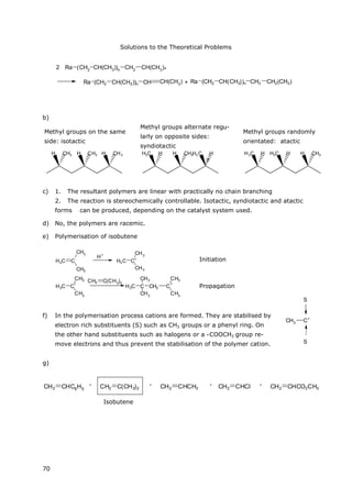 Solutions to the Theoretical Problems
70
CH3 C+
S
S
Ra (CH2 CH(CH3))n CH2 CH(CH3)2
Ra (CH2 CH(CH3))n CH CH(CH3) + Ra (CH2 CH(CH3))n CH2 CH2(CH3)
b)
Methyl groups on the same
side: isotactic
Methyl groups alternate regu-
larly on opposite sides:
syndiotactic
Methyl groups randomly
orientated: atactic
H H CH3 H CH3CH3 H3C H H CH3H3C H H3C H H3C H H CH3
c) 1. The resultant polymers are linear with practically no chain branching
2. The reaction is stereochemically controllable. Isotactic, syndiotactic and atactic
forms can be produced, depending on the catalyst system used.
d) No, the polymers are racemic.
e) Polymerisation of isobutene
C
CH3
CH3
H2C
H+
C+
H3C
CH3
CH3
Startreaktion
C
+
H3C
CH3
CH3
CH2 C(CH3
)2
CH3C CH2 C
+
CH3
CH3
CH3
CH3
Kettenfortpflanzung
f) In the polymerisation process cations are formed. They are stabilised by
electron rich substituents (S) such as CH3 groups or a phenyl ring. On
the other hand substituents such as halogens or a -COOCH3 group re-
move electrons and thus prevent the stabilisation of the polymer cation.
g)
CH2 CHC6H5 > CH2 CHCH3 > CH2 CHCl > CH2 CHCO2CH3CH2 C(CH3)2 >
Isobuten
Initiation
Propagation
, , , ,
Isobutene
 