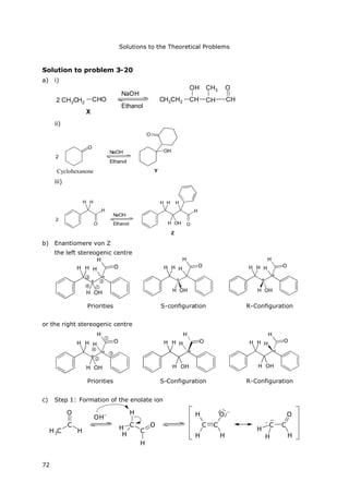 Solutions to the Theoretical Problems
72
Solution to problem 3-20
a) i)
2
X
NaOH
Ethanol
CH3CH2
CHO CH3CH2 CH
OH
CH CH
OCH3
ii)
2
O
Cyclohexanon
NaOH
Ethanol
Y
OH
O
iii)
2
H
O
H H
NaOH
Ethanol
H H
H OH
H
O
H
Z
b) Enantiomere von Z
the left stereogenic centre




H H
H OH
H
H
O
*
*
H H
H OH
H
H
O
*
H H
H OH
H
H
O
*
*
Priorities S-configuration R-Configuration
or the right stereogenic centre
H H
H OH
H
H
O
*
*




H H
H OH
H
H
O
*
H H
H OH
H
H
O
*
Priorities S-Configuration R-Configuration
c) Step 1: Formation of the enolate ion
H3C
C
H
O
OH–
C
C
O
H
H
H
H
C C
H
H H
O –
C C
H
H H
O
–
Cyclohexanone
 