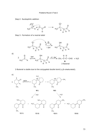 Problems Round 3 Test 2
73
Step 2: Nucleophilic addition
H3C
C
H
O
+
C
C
O
H
H3C
C
O
–
C C
O
HHH
H
H H
Step 3: Formation of a neutral aldol
H
O
H
– OH
–H3C
C
O
–
C C
O
HH
H H
H3C
C
OH
C C
O
HH
H H
d)
H3C
C
H
O
OH
–
H3C
C
OH
C C
O
HH
H H
T, OH
–
CH3 C
H
C CHO
H
+ H2O
2-Butenal
A
2
2-Butenal is stable due to the conjugated double bond (,β-unsaturated).
e)
8
O
NaOH
2
B(1)
+ 2
B(2)
C(1,1)
+
C(1,2) C(2,1)
+
C(2,2)
– H2O – H2O
CH3 CH3
HO
H3
C
O
CH3
HO
O
CH3
CH3
H3C
O
H3C
O
H3C
CH3
O
CH3
H3C
CH3
O
 