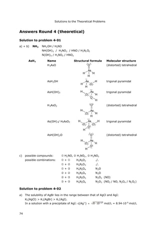 Solutions to the Theoretical Problems
74
Answers Round 4 (theoretical)
Solution to problem 4-01
a) + b) NH3 NH2OH / H3NO
NH(OH)2 / H3NO2 / HNO / H2N2O2
N(OH)3 / H3NO3 / HNO2
AsH3 Name Structural formula Molecular structure
H3AsO
As
O
H
H
H
(distorted) tetrahedral
AsH2OH As
H
H
O
H trigonal pyramidal
AsH(OH)2 As
O
O
H
H
H
trigonal pyramidal
H3AsO2
As
O
O
H
H
H
(distorted) tetrahedral
As(OH)3/ H3AsO3 As
O
O
O
H
H
H trigonal pyramidal
AsH(OH)2O
As
O
O
O
H
H
H
(distorted) tetrahedral
c) possible compounds:  H3NO,  H3NO2,  H3NO3
possible combinations:  +  H6N2O2 ./.
 +  H6N2O3 ./.
 +  H6N2O4 N2O
 +  H6N2O4 N2O
 +  H6N2O5 N2O2 (NO)
 +  H6N2O6 N2O3 (NO2 / NO, N2O4 / N2O2)
Solution to problem 4-02
a) The solubility of AgBr lies in the range between that of AgCl and AgI:
KL(AgCl) > KL(AgBr) > KL(AgI).
In a solution with a precipitate of AgI: c(Ag+
)  mol/L = 8.94·10-9
mol/L
 