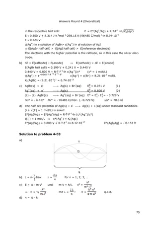 Answers Round 4 (theoretical)
75
in the respective half cell: E = E°(Ag
+
/Ag) + R·T·F
-1
·ln .
E 0.800 V + 8.314 J·K-1
mol-1
·298.15 K·(96485 C/mol)-1
·ln 8.94·10-9
E 0.324 V
c(Ag
+
) in a solution of AgBr> c(Ag
+
) in al solution of AgI
 E(AgBr half cell) > E(AgI half cell) > E(reference electrode)
The electrode with the higher potential is the cathode, so in this case the silver elec-
trode.
b) E = E(cathode) – E(anode)  E(cathode) = E + E(anode)
E(AgBr half cell) = 0.199 V + 0.241 V = 0.440 V
0.440 V = 0.800 V + R·T·F
-1
·ln c(Ag
+
)/c° (c° = 1 mol/L)
c(Ag+
) = c(Ag+
) = c(Br-
) = 8.21·10-7
mol/L
KL(AgBr) = (8.21·10-7
)2
= 6.74·10-13
c) AgBr(s) + e
-
 Ag(s) + Br
-
(aq) E = 0.071 V (1)
Ag
+
(aq) + e
-
 Ag(s) E = 0.800 V (2)
(1) – (2): AgBr(s)  Ag
+
(aq) + Br
-
(aq) E° = E - E = - 0.729 V
G° = - n·F·E° G° = - 96485 C/mol · (- 0.729 V) G° = 70.3 kJ
d) The half-cell potential of AgI(s) + e
-
 Ag(s) + I
-
(aq) under standard conditions
(i.e. c(I
-
) = 1 mol/L) is asked.
E°(AgI/Ag) = E°(Ag
+
/Ag) + R·T·F
-1
·ln (c*(Ag
+
)/c°)
c(I
-
) = 1 mol/L  c*(Ag
+
) = KL(AgI)
E°(AgI/Ag) = 0.800 V + R·T·F
-1
·ln 8.12·10
-17
E°(AgI/Ag) = - 0.152 V
Solution to problem 4-03
a)
L
b) L = n·
2

bzw. = für n = 1, 2, 3, …
c) E = ½ · m·v2
und m·v = h/ v2
=
 E = ½ mit = : E = q.e.d.
d) n = ½ · k
g

 