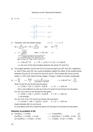 Solutions to the Theoretical Problems
76
e) k = 6
f) Transition with the lowest energy: n = 3  n = 4
E = (42
– 32
) = and E =
 L = with = 231 nm: L =
L = 7.00·10
-10
m L = 7 Å = (1.34 + 2·1.35 + 2·1.48) Å ,
i.e. the sum of the bond lengths between the atoms C7 and C12.
g) The angles between C5-C6 and C13-C14 and the plane are 59° and 39°, respective-
ly. Only if they were 90° you could completely neglect the effect of the double bonds
between C5 and C6, C13 and C14 and C15 and O. The overlap still occurs (as the
angle is ≠ 90°) and makes the box bigger. A larger L leads to a larger wavelength.
h) = = = 3.30·10
12
m
-1
·
Only C5 and C6 are forced into the plane:
L = (7.00 + 1.50 + 1.33) Å = 9.83 Å k = 8 = 354 nm
this is not sufficient as well as if only C13 and C14 are forced into the plane.
C5, C6, C13 und C14 are forced into the plane:
L = (9.83 + 1.48 + 1.35) Å = 12.66 Å k = 10 = 481 nm
 not enough.
C5, C6, C13, C14, C15 and O are forced into the plane:
L = (12.66 + 1.48 + 1.20) Å = 15.34 k = 12 = 597 nm
Experimentally 602 nm are found.
In accordance with this model the atoms C5 through O are forced into the plane.
Solution to problem 4-04
a) Ca3(PO4)2 + 4 H3PO4  3 Ca(H2PO4)2 (1)
Ca3(PO4)2 + 2 H2SO4 + 4 H2O  Ca(H2PO4)2 + 2 CaSO4 · 2 H2O (2)
(or Ca3(PO4)2 + 3 H2SO4 + 6 H2O  3 CaSO4 · 2 H2O + 2 H3PO4 (2‘)
n = 3
n = 2
n = 1
n = 4
 