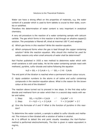 Solutions to the Theoretical Problems
8
Water can have a strong effect on the properties of materials, e.g. the water
content of a powder which is used to form tablets is crucial to their state, crum-
bly or solidified.
Therefore the determination of water content is very important in analytical
chemistry.
A very old procedure is the reaction of a water containing sample with calcium
carbide. The gas which forms in this reaction is led through an alkaline copper(I)
solution. The precipitate is filtered off, dried at maximal 100 °C and weighed.
d) Which gas forms in this reaction? Write the reaction equation.
e) Which compound forms when the gas is lead through the copper containing
solution? Write the reaction equation. Why should this method be used for
safety reasons only when small amounts of water shall be determined?
Karl Fischer published in 1935 a new method to determine water which with
small variations is still used today. He let the water containing sample react with
methanol, pyridine, sulfur dioxide and iodine following the equation
H2O + SO2 + 2 C5H5N + I2 SO3 + 2 HI · C5H5N.
The end point of the titration is reached when a permanent brown colour occurs.
f) Apply oxidation numbers to the atoms in all iodine and sulfur containing
compounds in the reaction equation above. What is the reason for the brown
colour at the end of the titration?
The reaction above turned out to proceed in two steps. In the first step sulfur
dioxide and methanol form an ester which then in a second step reacts with wa-
ter and iodine.
1. Step: SO2 + H3COH + C5H5N C5H5NH+
+ X
2. Step: X + H2O + I2 + 2 C5H5N Y + 2 C5H5NH+
+ 2 I–
g) Give the formulae of X and Y! What is the function of pyridine in this reac-
tion?
To determine the water content, a sample is added to sulfur dioxide and metha-
nol. The mixture is then titrated with a solution of iodine in alcohol.
As it is difficult to detect the end point visually nowadays the Karl-Fischer-
method is performed electrochemically. The titer is given in water equivalent in
mg/mL.
 