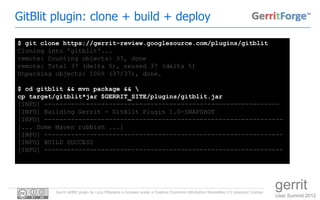 GitBlit plugin: clone + build + deploy

$ git clone https://gerrit-review.googlesource.com/plugins/gitblit
Cloning into 'gitblit'...
remote: Counting objects: 37, done
remote: Total 37 (delta 5), reused 37 (delta 5)
Unpacking objects: 100% (37/37), done.

$ cd gitblit && mvn package && 
cp target/gitblit*jar $GERRIT_SITE/plugins/gitblit.jar
[INFO] --------------------------------------------------------------
[INFO] Building Gerrit - GitBlit Plugin 1.0-SNAPSHOT
[INFO] ---------------------------------------------------------------
[... Some Maven rubbish ...]
[INFO] ---------------------------------------------------------------
[INFO] BUILD SUCCESS
[INFO] ---------------------------------------------------------------




          Gerrit GitBlit plugin by Luca Milanesio is licensed under a Creative Commons Attribution-ShareAlike 3.0 Unported License.
                                                                                                                                      gerrit
                                                                                                                                      User Summit 2012
 