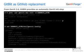 GitBlit as GitWeb replacement
From Gerrit 2.6, GitBlit provides an automatic Gerrit init-step
$ $ java –jar gerrit.war init -d $GERRIT_SITE
[...normal Gerrit init process ...]
*** GitBlit Integration
***
Do you want to use GitBlit as your GitWeb viewer ? [Y/n]? y
Link name                      [GitBlit]:

$ cat $GERRIT_SITE/etc/gerrit.config
[...normal Gerrit config ...]
[gitweb]
    type = custom
    url = plugins/
    project = gitblit/summary/${project}
    revision = gitblit/commit/${project}/${commit}
    branch = gitblit/log/${project}/${branch}
    filehistory = gitblit/history/${project}/${branch}/${file}
    linkname = GitBlit


           Gerrit GitBlit plugin by Luca Milanesio is licensed under a Creative Commons Attribution-ShareAlike 3.0 Unported License.
                                                                                                                                       gerrit
                                                                                                                                       User Summit 2012
 