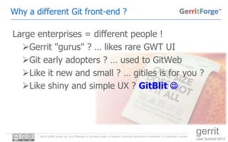 Why a different Git front-end ?

Large enterprises = different people !
  Gerrit "gurus" ? … likes rare GWT UI
  Git early adopters ? … used to GitWeb
  Like it new and small ? … gitiles is for you ?
  Like shiny and simple UX ? GitBlit 




       Gerrit GitBlit plugin by Luca Milanesio is licensed under a Creative Commons Attribution-ShareAlike 3.0 Unported License.
                                                                                                                                   gerrit
                                                                                                                                   User Summit 2012
 