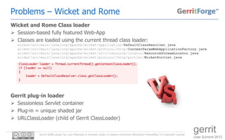 Problems – Wicket and Rome
Wicket and Rome Class loader
 Session-based fully featured Web-App
 Classes are loaded using the current thread class loader:
  wicket/src/main/java/org/apache/wicket/application/DefaultClassResolver.java
  wicket/src/main/java/org/apache/wicket/protocol/http/ContextParamWebApplicationFactory.java
  wicket/src/main/java/org/apache/wicket/util/resource/locator/ResourceStreamLocator.java
  wicket/src/main/java/org/apache/wicket/protocol/http/portlet/WicketPortlet.java




Gerrit plug-in loader
 Sessionless Servlet container
 Plug-in = unique shaded jar
 URLClassLoader (child of Gerrit ClassLoader)


            Gerrit GitBlit plugin by Luca Milanesio is licensed under a Creative Commons Attribution-ShareAlike 3.0 Unported License.
                                                                                                                                        gerrit
                                                                                                                                        User Summit 2012
 