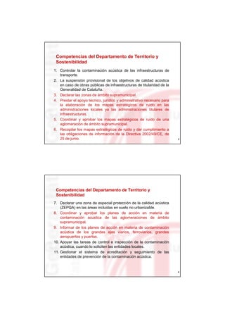 Competencias del Departamento de Territorio y
 Sostenibilidad
1. Controlar la contaminación acústica de las infraestructuras de
   transporte.
2. La suspensión provisional de los objetivos de calidad acústica
   en caso de obras públicas de infraestructuras de titularidad de la
   Generalidad de Cataluña.
3. Declarar las zonas de ámbito supramunicipal.
4. Prestar el apoyo técnico, jurídico y administrativo necesario para
   la elaboración de los mapas estratégicos de ruido en las
   administraciones locales ya las administraciones titulares de
   infraestructuras.
5. Coordinar y aprobar los mapas estratégicos de ruido de una
   aglomeración de ámbito supramunicipal.
6. Recopilar los mapas estratégicos de ruido y dar cumplimiento a
   las obligaciones de información de la Directiva 2002/49/CE, de
   25 de junio.                                                         3




 Competencias del Departamento de Territorio y
 Sostenibilidad
7. Declarar una zona de especial protección de la calidad acústica
    (ZEPQA) en las áreas incluidas en suelo no urbanizable.
8. Coordinar y aprobar los planes de acción en materia de
    contaminación acústica de las aglomeraciones de ámbito
    supramunicipal.
9. Informar de los planes de acción en materia de contaminación
    acústica de los grandes ejes viarios, ferroviarios, grandes
    aeropuertos y puertos.
10. Apoyar las tareas de control e inspección de la contaminación
    acústica, cuando lo soliciten las entidades locales.
11. Gestionar el sistema de acreditación y seguimiento de las
    entidades de prevención de la contaminación acústica.


                                                                        4
 