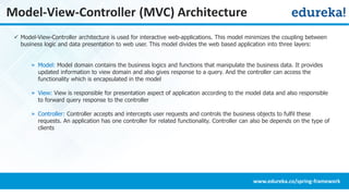 Model-View-Controller (MVC) Architecture
 Model-View-Controller architecture is used for interactive web-applications. This model minimizes the coupling between
business logic and data presentation to web user. This model divides the web based application into three layers:
» Model: Model domain contains the business logics and functions that manipulate the business data. It provides
updated information to view domain and also gives response to a query. And the controller can access the
functionality which is encapsulated in the model
» View: View is responsible for presentation aspect of application according to the model data and also responsible
to forward query response to the controller
» Controller: Controller accepts and intercepts user requests and controls the business objects to fulfil these
requests. An application has one controller for related functionality. Controller can also be depends on the type of
clients
www.edureka.co/spring-framework
 
