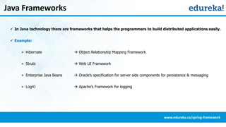 Java Frameworks
 In Java technology there are frameworks that helps the programmers to build distributed applications easily.
 Example:
» Hibernate  Object Relationship Mapping Framework
» Struts  Web UI Framework
» Enterprise Java Beans  Oracle’s specification for server side components for persistence & messaging
» Log4J  Apache’s Framework for logging
www.edureka.co/spring-framework
 