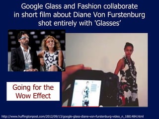 Google Glass and Fashion collaborate
        in short film about Diane Von Furstenburg
                shot entirely with 'Glasses’




       Going for the
        Wow Effect

http://www.huffingtonpost.com/2012/09/13/google-glass-diane-von-furstenburg-video_n_1881484.html
 