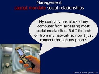 Management
cannot mandate social relationships


             My company has blocked my
            computer from accessing most
           social media sites. But I feel cut
          off from my network so now I just
              connect through my phone.




                                 Photo: ac360.blogs.cnn.com
 