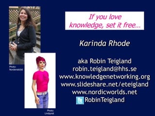 If you love
                                         knowledge, set it free…

                                             Karinda Rhode
  Photo: Lindholm, Metro
                                            aka Robin Teigland
                                          robin.teigland@hhs.se
Photo:
Nordenskiöld


                                       www.knowledgenetworking.org
                                       www.slideshare.net/eteigland
                                          www.nordicworlds.net
                                              RobinTeigland
                              Photo:
                           Lindqvist
 