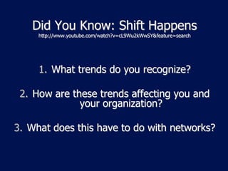 Did You Know: Shift Happens
     http://www.youtube.com/watch?v=cL9Wu2kWwSY&feature=search




     1. What trends do you recognize?

 2. How are these trends affecting you and
              your organization?

3. What does this have to do with networks?
 