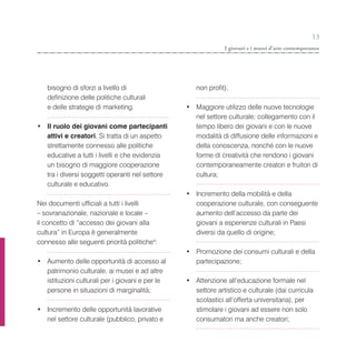 13
                                                              I giovani e i musei d’arte contemporanea




   bisogno di sforzi a livello di                   non profit);
   definizione delle politiche culturali
   e delle strategie di marketing.               • Maggiore utilizzo delle nuove tecnologie
                                                   nel settore culturale; collegamento con il
• Il ruolo dei giovani come partecipanti           tempo libero dei giovani e con le nuove
  attivi e creatori. Si tratta di un aspetto       modalità di diffusione delle informazioni e
  strettamente connesso alle politiche             della conoscenza, nonché con le nuove
  educative a tutti i livelli e che evidenzia      forme di creatività che rendono i giovani
  un bisogno di maggiore cooperazione              contemporaneamente creatori e fruitori di
  tra i diversi soggetti operanti nel settore      cultura;
  culturale e educativo.
                                                 • Incremento della mobilità e della
Nei documenti ufficiali a tutti i livelli          cooperazione culturale, con conseguente
– sovranazionale, nazionale e locale –             aumento dell’accesso da parte dei
il concetto di “accesso dei giovani alla           giovani a esperienze culturali in Paesi
cultura” in Europa è generalmente                  diversi da quello di origine;
connesso alle seguenti priorità politiche4:
                                                 • Promozione dei consumi culturali e della
• Aumento delle opportunità di accesso al          partecipazione;
  patrimonio culturale, ai musei e ad altre
  istituzioni culturali per i giovani e per le   • Attenzione all’educazione formale nel
  persone in situazioni di marginalità;            settore artistico e culturale (dai curricula
                                                   scolastici all’offerta universitaria), per
• Incremento delle opportunità lavorative          stimolare i giovani ad essere non solo
  nel settore culturale (pubblico, privato e       consumatori ma anche creatori;
 