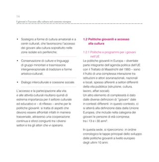 14
I giovani e l’accesso alla cultura nel contesto europeo




• Sostegno a forme di cultura amatoriali e a              1.2 Politiche giovanili e accesso
  centri culturali, che favoriscono l’accesso                 alla cultura
  dei giovani alla cultura soprattutto nelle
  zone isolate e/o periferiche;                           1.2.1 Politiche e programmi per i giovani
                                                                  nell’UE
• Conservazione di culture e linguaggi                    Le politiche giovanili in Europa – diventate
  di gruppi minoritari e trasmissione                     parte integrante dell’agenda politica dell’UE
  intergenerazionale di tradizioni e forme                con il Trattato di Maastricht del 1993 – sono
  artistico-culturali;                                    il frutto di una complessa interazione tra
                                                          istituzioni e attori sovranazionali, nazionali
• Dialogo interculturale e coesione sociale.              e locali, spesso afferenti a settori differenti
                                                          della vita pubblica (istruzione, cultura,
L’accesso e la partecipazione alla vita                   lavoro, affari sociali).
e alle attività culturali risultano quindi di             Un altro elemento di complessità è dato
estrema importanza per il settore culturale               dalle diverse definizioni di “giovani” date
ed educativo e – di riflesso – anche per le               in contesti differenti: in questo contesto, ci
politiche giovanili: si tratta di aspetti che             si atterrà alla definizione data dalla Unione
devono essere affrontati infatti in maniera               Europea, che include nella categoria dei
trasversale, attraverso una cooperazione                  giovani le persone di età compresa
continua e sforzi congiunti tra i diversi                 tra i 13 e i 30 anni5.
settori e tra gli attori che vi operano.
                                                          In questa sede, si ripercorrono in ordine
                                                          cronologico le tappe principali dello sviluppo
                                                          delle politiche giovanili a livello europeo
                                                          degli ultimi 10 anni:
 