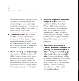 16
I giovani e l’accesso alla cultura nel contesto europeo




     l’esclusione culturale è uno degli ostacoli          • “European cooperation in the youth
     alla partecipazione e che è necessario                 field (2010-2018)”12: risoluzione
     attuare strategie a livello nazionale per              adottata nel 2009 dal Consiglio dei
     facilitare la partecipazione e l’accesso dei           Ministri dell’UE, ha come obiettivo
     giovani alla vita pubblica in generale e a             quello di assicurare una prospettiva
     quella culturale in particolare;                       alle politiche giovanili successive
                                                            alla strategia di Lisbona. Riconosce
• Agenda sociale dell’UE10: formulata                       l’importanza della cultura per il futuro e
  nel 2008, è riservata ai bambini e ai                     per il benessere dei giovani e menziona
  giovani, ha l’obiettivo di creare maggiori                la creatività e la cultura come settori
  opportunità educative e lavorative,                       in cui agire;
  migliorare l’accesso e la partecipazione
  dei giovani alla vita civile, promuovere la             • “Conclusions on Promoting a
  solidarietà tra i giovani e la società;                   Creative Generation – developing the
                                                            creativity and innovative capacity of
• "Youth – Investing and Empowering"11:                     children and young people through
  comunicazione della Commissione del                       cultural expression and access to
  2009, si propone di rafforzare il metodo                  culture”: documento adottato nel 2009
  di coordinamento aperto nel settore                       da parte del Consiglio dei Ministri dell’UE,
  delle politiche giovanili e di sviluppare                 sottolinea l’importanza dell’accesso
  politiche trasversali relative ai giovani nei             dei giovani alla cultura, con particolare
  diversi settori della vita civile (educazione,            attenzione alle nuove tecnologie,
  lavoro, salute, inclusione sociale, ecc.);                disponibili con modalità e risultati
                                                            diversi da Stato a Stato;
 