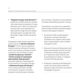 18
I giovani e l’accesso alla cultura nel contesto europeo




• “Rapporto europeo sulla Gioventù”13:                    per incontrarsi e discutere di nuove proposte
  pubblicato nel 2009, presenta e analizza                nel settore delle politiche giovanili in Europa.
  i dati sulla situazione giovanile in Europa.
  Sottolinea come i fattori che influenzano               Concludendo, si può dire che in generale a
  l’accesso alla cultura dipendano sia                    livello europeo le politiche giovanili pongono
  dalle politiche e dagli strumenti adottati              l’accento sulle seguenti questioni:
  dai singoli governi sia dagli stili di vita,
  dai bisogni e dagli interessi dei giovani               • Aumentare il livello di partecipazione
  stessi.                                                   dei giovani ai processi decisionali,
                                                            stimolando il loro ingresso nella società
Si segnalano inoltre iniziative specifiche                  civile e sostenendone il ruolo di cittadini
quali la nascita del Servizio Volontario                    consapevoli e attivi;
Europeo14, che ha reso più semplice la
mobilità dei giovani attraverso l’Europa e                • Assicurare l’accesso all’educazione e alle
anche il loro accesso a iniziative ed eventi                opportunità educative formali e informali,
culturali al di fuori dei Paesi di origine;                 in particolare creando spazi disponibili
il portale Europeo per i Giovani15;                         per l’espressione della creatività e per
il Centro europeo di conoscenze                             la socializzazione e dando un sostegno
sulle politiche della gioventù16,                           all’imprenditorialità giovanile;
strumento realizzato in partenariato tra
la Commissione e il Consiglio d’Europa;                   • Enfatizzare l’importanza del’integrazione
la Settimana Europea dei Giovani17,                         sociale nel mercato della conoscenza
che si è tenuta a Bruxelles nel 2008                        attraverso sistemi informativi che utilizzino
e che ha fornito ai giovani e ai politici                   il linguaggio dei giovani;
provenienti da tutta Europa l’occasione
 