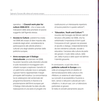 20
I giovani e l’accesso alla cultura nel contesto europeo




     operativo – il Council work plan for                    costituiscono un interessante repertorio
     culture 2008-2010 – che si basa sulle                   di buone pratiche in questo settore23;
     indicazioni delle aree prioritarie di azione
     suggerite dall’Agenda stessa;                        • “Education, Youth and Culture”24:
                                                            incontro del Consiglio dei Ministri dell’UE
• Access to Culture: piattaforma creata                     tenutosi a Bruxelles nel 2008, che ha
  nel 2008 allo scopo di dare impulso alla                  sottolineato l’importanza di temi quali
  creatività degli artisti, considerando la                 l’inclusione di tutti i giovani nei processi
  partecipazione alle attività artistico –                  di ascolto e dialogo, indipendentemente
  culturali uno degli obiettivi prioritari delle            da loro retroterra culturale, sociale o
  politiche europee;                                        educativo; l’accesso alla cultura da parte
                                                            dei giovani; il ruolo della cultura, delle
• Anno europeo per il Dialogo                               arti, della musica e dello sport nel definire
  interculturale: proclamato nel 2008,                      l’identità giovanile.
  ha posto l’accento sulla diversità culturale
  e sulla necessità di incoraggiare tutti i               In conclusione, si può dire che le
  cittadini europei a esplorare i benefici di             politiche culturali in Europa sono
  un patrimonio culturale ricco e variegato.              volte al conseguimento di obiettivi di
  I giovani hanno rappresentato il target                 democratizzazione della cultura e che
  principale dell’iniziativa. La concomitanza             riflettono un sistema di valori basato
  tra le celebrazioni del ventennale del                  sui concetti di accessibilità e fruizione a
  programma Gioventù in Azione e la                       beni, servizi e istituzioni culturali per tutti i
  proclamazione dell’Anno europeo per                     cittadini e, in alcuni casi, con un’attenzione
  il Dialogo interculturale ha dato vita alla             particolare ai giovani.
  realizzazione di una serie di progetti che              Si tratta di concetti pienamente assunti
 