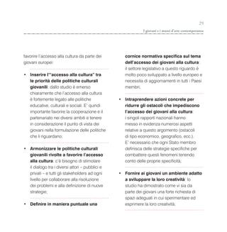 29
                                                              I giovani e i musei d’arte contemporanea




favorire l’accesso alla cultura da parte dei        cornice normativa specifica sul tema
giovani europei:                                    dell’accesso dei giovani alla cultura:
                                                    il settore legislativo a questo riguardo è
• Inserire l’“accesso alla cultura” tra             molto poco sviluppato a livello europeo e
  le priorità delle politiche culturali             necessita di aggiornamenti in tutti i Paesi
  giovanili: dallo studio è emerso                  membri;
  chiaramente che l’accesso alla cultura
  è fortemente legato alle politiche             • Intraprendere azioni concrete per
  educative, culturali e sociali. E’ quindi        ridurre gli ostacoli che impediscono
  importante favorire la cooperazione e il         l’accesso dei giovani alla cultura:
  partenariato nei diversi ambiti e tenere         i singoli rapporti nazionali hanno
  in considerazione il punto di vista dei          messo in evidenza numerosi aspetti
  giovani nella formulazione delle politiche       relative a questo argomento (ostacoli
  che li riguardano;                               di tipo economico, geografico, ecc.).
                                                   E’ necessario che ogni Stato membro
• Armonizzare le politiche culturali               definisca delle strategie specifiche per
  giovanili rivolte a favorire l’accesso           combattere questi fenomeni tenendo
  alla cultura: c’è bisogno di stimolare           conto delle proprie specificità;
  il dialogo tra i diversi attori – pubblici e
  privati – e tutti gli stakeholders ad ogni     • Fornire ai giovani un ambiente adatto
  livello per collaborare alla risoluzione         a sviluppare la loro creatività: lo
  dei problemi e alla definizione di nuove         studio ha dimostrato come vi sia da
  strategie;                                       parte dei giovani una forte richiesta di
                                                   spazi adeguati in cui sperimentare ed
• Definire in maniera puntuale una                 esprimere la loro creatività;
 