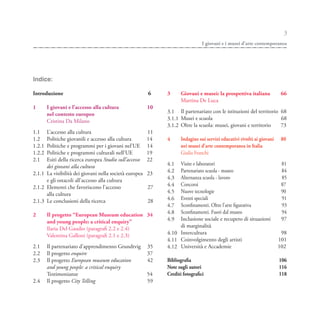 3
                                                                               I giovani e i musei d’arte contemporanea




Indice:

Introduzione                                            6    3      Giovani e musei: la prospettiva italiana             66
                                                                    Martina De Luca
1       I giovani e l’accesso alla cultura              10
        nel contesto europeo                                 3.1 Il partenariato con le istituzioni del territorio 68
        Cristina Da Milano                                   3.1.1 Musei e scuola                                  68
                                                             3.1.2 Oltre la scuola: musei, giovani e territorio    73
1.1   L’accesso alla cultura                            11
1.2   Politiche giovanili e accesso alla cultura        14   4      Indagine sui servizi educativi rivolti ai giovani    80
1.2.1 Politiche e programmi per i giovani nel’UE        14          nei musei d’arte contemporanea in Italia
1.2.2 Politiche e programmi culturali nell’UE           19          Giulia Franchi
2.1   Esiti della ricerca europea Studio sull’accesso   22
      dei giovani alla cultura                               4.1  Visite e laboratori                                    81
                                                             4.2  Partenariato scuola - museo                            84
2.1.1 La visibilità dei giovani nella società europea   23
      e gli ostacoli all’accesso alla cultura                4.3  Alternanza scuola - lavoro                             85
                                                             4.4  Concorsi                                               87
2.1.2 Elementi che favoriscono l’accesso                27
      alla cultura                                           4.5  Nuove tecnologie                                       90
                                                             4.6  Eventi speciali                                        91
2.1.3 Le conclusioni della ricerca                      28
                                                             4.7  Sconfinamenti. Oltre l’arte figurativa                 93
        Il progetto “European Museum education 34            4.8  Sconfinamenti. Fuori dal museo                         94
2
        and young people: a critical enquiry”                4.9  Inclusione sociale e recupero di situazioni            97
        Ilaria Del Gaudio (paragrafi 2.2 e 2.4)                   di marginalità
        Valentina Galloni (paragrafi 2.1 e 2.3)              4.10 Intercultura                                           98
                                                             4.11 Coinvolgimento degli artisti                          101
2.1     Il partenariato d’apprendimento Grundtvig       35   4.12 Università e Accademie                                102
2.2     Il progetto enquire                             37
2.3     Il progetto European museum education           42   Bibliografia                                               106
        and young people: a critical enquiry                 Note sugli autori                                          116
        Testimonianze                                   54   Crediti fotografici                                        118
2.4     Il progetto City Telling                        59
 