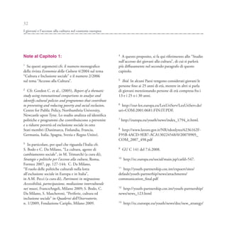 32
I giovani e l’accesso alla cultura nel contesto europeo




Note al Capitolo 1:                                         4
                                                              A questo proposito, si fa qui riferimento allo “Studio
                                                            sull’accesso dei giovani alla cultura”, di cui si parlerà
1
  Su questi argomenti cfr. il numero monografico            più diffusamente nel secondo paragrafo di questo
della rivista Economia della Cultura 4/2004 sul tema        capitolo.
“Cultura e Inclusione sociale” e il numero 2/2006
                                                            5
sul tema “Accesso alla Cultura”.                              Ibid. In alcuni Paesi vengono considerati giovani le
                                                            persone fino ai 25 anni di età, mentre in altri si parla
2
   Cfr. Gordon C. et al., (2005), Report of a thematic      di giovani menzionando persone di età compresa fra i
study using transnational comparisons to analyse and        13 e i 25 o i 30 anni.
identify cultural policies and programmes that contribute
                                                            6
to preventing and reducing poverty and social exclusion,      http://eur-lex.europa.eu/LexUriServ/LexUriServ.do?
Centre for Public Policy, Northumbria University,           uri=COM:2001:0681:FIN:IT:PDF.
Newcastle upon Tyne. Lo studio analizza ed identifica
                                                            7
politiche e programmi che contribuiscono a prevenire            http://europa.eu/youth/news/index_1794_it.html.
e a ridurre povertà ed esclusione sociale in otto
                                                            8
Stati membri (Danimarca, Finlandia, Francia,                  http://www.lavoro.gov.it/NR/rdonlyres/6236162F-
Germania, Italia, Spagna, Svezia e Regno Unito).            F95B-4ACD-9EB7-ACA130224548/0/20070905_
                                                            COM_2007_498.pdf
3
   In particolare, per quel che riguarda l’Italia cfr.
                                                            9
S. Bodo e C. Da Milano, “La cultura, agente di                   GU C 141 del 7.6.2008.
cambiamento sociale”, in M. Trimarchi (a cura di),
                                                            10
Strategie e politiche per l’accesso alla cultura, Roma,          http://ec.europa.eu/social/main.jsp?catld=547.
Formez 2007, pp. 127-144; C. Da Milano,
                                                            11
“Il ruolo delle politiche culturali nella lotta                http://youth-partnership.coe.int/expoert/sites/
all’esclusione sociale in Europa e in Italia”,              default/youth-partnerhip/news/attachments/
in A.M. Pecci (a cura di), Patrimoni in migrazione.         communication_final.pdf
Accessibilità, partecipazione, mediazione interculturale
                                                            12
nei musei, FrancoAngeli, Milano 2009; S. Bodo, C.             http://youth-partnership.coe.int/youth-partnership/
Da Milano, S. Mascheroni, “Periferie, cultura ed            news/news_123.html
inclusione sociale” in Quaderni dell’Osservatorio,
                                                            13
n. 1/2009, Fondazione Cariplo, Milano 2009.                      http://ec.euroope.eu/youth/news/doc/new_strategy/
 