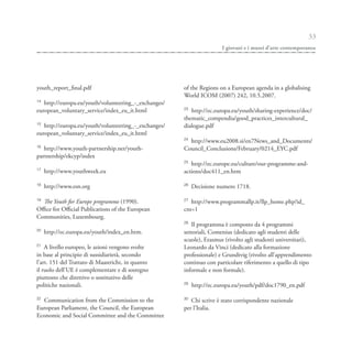 33
                                                                      I giovani e i musei d’arte contemporanea




youth_report_final.pdf                                of the Regions on a European agenda in a globalising
                                                      World ICOM (2007) 242, 10.5.2007.
14
   http://europa.eu/youth/volunteering_-_exchanges/
                                                      23
european_voluntary_service/index_eu_it.html              http://ec.europa.eu/youth/sharing-experience/doc/
                                                      thematic_compendia/good_practices_intercultural_
15
   http://europa.eu/youth/volunteering_-_exchanges/   dialogue.pdf
european_voluntary_service/index_eu_it.html
                                                      24
                                                        http://www.eu2008.si/en7News_and_Documents/
16
   http://www.youth-partnership.net/youth-            Council_Conclusions/February/0214_EYC.pdf
partnership/ekcyp/index
                                                      25
                                                         http://ec.europe.eu/culture/our-programme-and-
17
     http://www.youthweek.eu                          actions/doc411_en.htm

18                                                    26
     http://www.esn.org                                    Decisione numero 1718.

19                                                    27
  The Youth for Europe programme (1990).                 http://www.programmallp.it/llp_home.php?id_
Office for Official Publications of the European      cnt=1
Communities, Luxembourg.
                                                      28
                                                         Il programma è composto da 4 programmi
20
     http://ec.europa.eu/youth/index_en.htm.          settoriali, Comenius (dedicato agli studenti delle
                                                      scuole), Erasmus (rivolto agli studenti universitari),
21
    A livello europeo, le azioni vengono svolte       Leonardo da Vinci (dedicato alla formazione
in base al principio di sussidiarietà, secondo        professionale) e Grundtvig (rivolto all’apprendimento
l’art. 151 del Trattato di Maastricht, in quanto      continuo con particolare riferimento a quello di tipo
il ruolo dell’UE è complementare e di sostegno        informale e non formale).
piuttosto che direttivo o sostitutivo delle
                                                      29
politiche nazionali.                                       http://ec.europa.eu/youth/pdf/doc1790_en.pdf

22                                                    30
  Communication from the Commission to the               Chi scrive è stato corrispondente nazionale
European Parliament, the Council, the European        per l’Italia.
Economic and Social Committee and the Committee
 