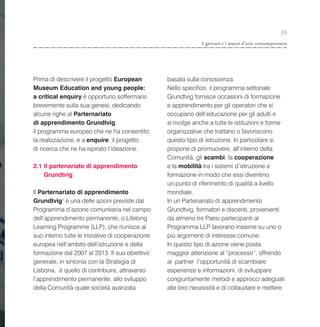 35
                                                               I giovani e i musei d’arte contemporanea




Prima di descrivere il progetto European          basata sulla conoscenza.
Museum Education and young people:                Nello specifico, il programma settoriale
a critical enquiry è opportuno soffermarsi        Grundtvig fornisce occasioni di formazione
brevemente sulla sua genesi, dedicando            e apprendimento per gli operatori che si
alcune righe al Parternariato                     occupano dell’educazione per gli adulti e
di apprendimento Grundtvig,                       si rivolge anche a tutte le istituzioni e forme
il programma europeo che ne ha consentito         organizzative che trattano o favoriscono
la realizzazione, e a enquire, il progetto        questo tipo di istruzione. In particolare si
di ricerca che ne ha ispirato l’ideazione.        propone di promuovere, all’interno della
                                                  Comunità, gli scambi, la cooperazione
2.1 Il partenariato di apprendimento              e la mobilità tra i sistemi d’istruzione e
    Grundtvig                                     formazione in modo che essi diventino
                                                  un punto di riferimento di qualità a livello
Il Parternariato di apprendimento                 mondiale.
Grundtvig1 è una delle azioni previste dal        In un Partenariato di apprendimento
Programma d’azione comunitaria nel campo          Grundtvig, formatori e discenti, provenienti
dell’apprendimento permanente, o Lifelong         da almeno tre Paesi partecipanti al
Learning Programme (LLP), che riunisce al         Programma LLP lavorano insieme su uno o
suo interno tutte le iniziative di cooperazione   più argomenti di interesse comune.
europea nell’ambito dell’istruzione e della       In questo tipo di azione viene posta
formazione dal 2007 al 2013. Il suo obiettivo     maggior attenzione al “processo”, offrendo
generale, in sintonia con la Strategia di         ai partner l’opportunità di scambiare
Lisbona, è quello di contribuire, attraverso      esperienze e informazioni, di sviluppare
l’apprendimento permanente, allo sviluppo         congiuntamente metodi e approcci adeguati
della Comunità quale società avanzata             alle loro necessità e di collaudare e mettere
 