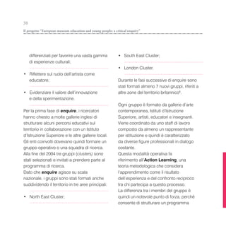 38
Il progetto “European museum education and young people: a critical enquiry”




     differenziati per favorire una vasta gamma              • South East Cluster;
     di esperienze culturali;
                                                             • London Cluster.
• Riflettere sul ruolo dell’artista come
  educatore;                                                 Durante le fasi successive di enquire sono
                                                             stati formati almeno 7 nuovi gruppi, riferiti a
• Evidenziare il valore dell’innovazione                     altre zone del territorio britannico6.
  e della sperimentazione.
                                                             Ogni gruppo è formato da gallerie d’arte
Per la prima fase di enquire, i ricercatori                  contemporanea, Istituti d’Istruzione
hanno chiesto a molte gallerie inglesi di                    Superiore, artisti, educatori e insegnanti.
strutturare alcuni percorsi educativi sul                    Viene coordinato da uno staff di lavoro
territorio in collaborazione con un Istituto                 composto da almeno un rappresentante
d’Istruzione Superiore e le altre gallerie locali.           per istituzione e quindi è caratterizzato
Gli enti coinvolti dovevano quindi formare un                da diverse figure professionali in dialogo
gruppo operativo o una squadra di ricerca.                   costante.
Alla fine del 2004 tre gruppi (clusters) sono                Questa modalità operativa fa
stati selezionati e invitati a prendere parte al             riferimento all’Action Learning, una
programma di ricerca.                                        teoria metodologica che considera
Dato che enquire agisce su scala                             l’apprendimento come il risultato
nazionale, i gruppi sono stati formati anche                 dell’esperienza e del confronto reciproco
suddividendo il territorio in tre aree principali:           tra chi partecipa a questo processo.
                                                             La differenza tra i membri del gruppo è
• North East Cluster;                                        quindi un notevole punto di forza, perché
                                                             consente di strutturare un programma
 