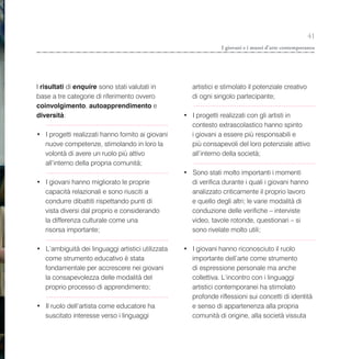 41
                                                                 I giovani e i musei d’arte contemporanea




I risultati di enquire sono stati valutati in         artistici e stimolato il potenziale creativo
base a tre categorie di riferimento ovvero            di ogni singolo partecipante;
coinvolgimento, autoapprendimento e
diversità:                                         • I progetti realizzati con gli artisti in
                                                     contesto extrascolastico hanno spinto
• I progetti realizzati hanno fornito ai giovani     i giovani a essere più responsabili e
  nuove competenze, stimolando in loro la            più consapevoli del loro potenziale attivo
  volontà di avere un ruolo più attivo               all’interno della società;
  all’interno della propria comunità;
                                                   • Sono stati molto importanti i momenti
• I giovani hanno migliorato le proprie              di verifica durante i quali i giovani hanno
  capacità relazionali e sono riusciti a             analizzato criticamente il proprio lavoro
  condurre dibattiti rispettando punti di            e quello degli altri; le varie modalità di
  vista diversi dal proprio e considerando           conduzione delle verifiche – interviste
  la differenza culturale come una                   video, tavole rotonde, questionari – si
  risorsa importante;                                sono rivelate molto utili;

• L’ambiguità dei linguaggi artistici utilizzata   • I giovani hanno riconosciuto il ruolo
  come strumento educativo è stata                   importante dell’arte come strumento
  fondamentale per accrescere nei giovani            di espressione personale ma anche
  la consapevolezza delle modalità del               collettiva. L’incontro con i linguaggi
  proprio processo di apprendimento;                 artistici contemporanei ha stimolato
                                                     profonde riflessioni sui concetti di identità
• Il ruolo dell’artista come educatore ha            e senso di appartenenza alla propria
  suscitato interesse verso i linguaggi              comunità di origine, alla società vissuta
 