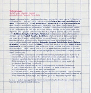 Testimonianza:
Giulia Franchi, educatore museale
Azienda Speciale Palaexpo, Roma, Italia

Quando mi è stato chiesto di partecipare al seminario svedese (Stoccolma e Visby, 23-26 settembre
2008) avevo da poco iniziato il mio tirocinio formativo alla Galleria Nazionale d’Arte Moderna di
Roma, collaborando al progetto Gli adolescenti e i musei di arte moderna e contemporanea.
Ho accettato con entusiasmo; la possibilità di immergermi in un contesto internazionale e di
confrontarmi con esperienze e professionalità diverse mi è parsa subito un’occasione da cogliere
al volo. Le aspettative non sono state deluse, anzi. La realtà svedese, con alle spalle settant’anni
di politiche volte a garantire a tutti l’accesso alla cultura, luoghi di creatività, educazione e scambio
come Subtopia, Candyland e Botkyrka Konsthall, le mostre itineranti e l’accoglienza calorosa
dei nostri ospiti del Swedish Travelling Exhibitions, nella lontana isola di Gotland, sono stati
una scoperta continua e un punto di partenza per nuove riflessioni. Ho avuto la possibilità di
partecipare a tutte le tappe successive del progetto, scoprendo la vivacità inaspettata e la
multidisciplinarietà delle realtà portoghesi (Fundação Serralves, Galeria Solar, Centro Cultural
de Vila Flor), visitando gli spazi che l’IMMA di Dublino dedica a ragazzi ed artisti (Studio 8, Artists
in Residence) e, infine, prendendo parte attivamente alla progettazione e all’organizzazione del
seminario italiano. Questi i principali punti di forza e le opportunità che il partenariato mi ha offerto,
anche in relazione alla mia età (vicina a quella dei ragazzi su cui si concentrava il progetto) e al mio
essere “in formazione”:
• Prendere parte a un processo di apprendimento informale grazie alla creazione di una rete di
    relazioni forti, umane prima ancora che professionali, sempre caratterizzate dall’ascolto, dal
    rispetto, e soprattutto da uno scambio alla pari, al di là di ruoli, età, conoscenze;
• Mettersi direttamente in gioco e in discussione, attraverso il lavoro in piccoli gruppi e la
    condivisione di esperienze e perplessità;
• Conoscere spazi, professionisti, progetti, politiche educative e culturali di paesi diversi,
    scoprendo insospettabili punti di contatto e similitudini, ma anche differenze profonde e
    stimolanti nella storia, nella pratica e persino nel linguaggio;
• Scoprire nuovi approcci rivolti al pubblico degli adolescenti che, superando il rapporto esclusivo
    con la scuola, guardino all’inclusione sociale, anche attraverso una stretta collaborazione con le
    realtà del territorio, e allo sviluppo della creatività, grazie alla mediazione di giovani artisti.

Le cene e i canti, le passeggiate e gli incontri, i brindisi e le lunghe chiacchierate completano la mia
fotografia di un’esperienza bella e intensa.
 