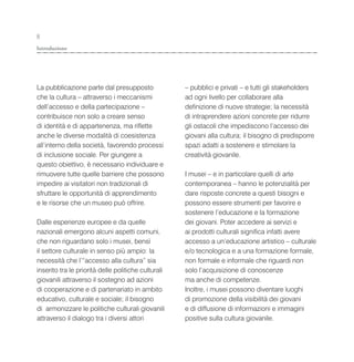 8
Introduzione




La pubblicazione parte dal presupposto               – pubblici e privati – e tutti gli stakeholders
che la cultura – attraverso i meccanismi             ad ogni livello per collaborare alla
dell’accesso e della partecipazione –                definizione di nuove strategie; la necessità
contribuisce non solo a creare senso                 di intraprendere azioni concrete per ridurre
di identità e di appartenenza, ma riflette           gli ostacoli che impediscono l’accesso dei
anche le diverse modalità di coesistenza             giovani alla cultura; il bisogno di predisporre
all’interno della società, favorendo processi        spazi adatti a sostenere e stimolare la
di inclusione sociale. Per giungere a                creatività giovanile.
questo obiettivo, è necessario individuare e
rimuovere tutte quelle barriere che possono          I musei – e in particolare quelli di arte
impedire ai visitatori non tradizionali di           contemporanea – hanno le potenzialità per
sfruttare le opportunità di apprendimento            dare risposte concrete a questi bisogni e
e le risorse che un museo può offrire.               possono essere strumenti per favorire e
                                                     sostenere l’educazione e la formazione
Dalle esperienze europee e da quelle                 dei giovani. Poter accedere ai servizi e
nazionali emergono alcuni aspetti comuni,            ai prodotti culturali significa infatti avere
che non riguardano solo i musei, bensì               accesso a un’educazione artistico – culturale
il settore culturale in senso più ampio: la          e/o tecnologica e a una formazione formale,
necessità che l’“accesso alla cultura” sia           non formale e informale che riguardi non
inserito tra le priorità delle politiche culturali   solo l’acquisizione di conoscenze
giovanili attraverso il sostegno ad azioni           ma anche di competenze.
di cooperazione e di partenariato in ambito          Inoltre, i musei possono diventare luoghi
educativo, culturale e sociale; il bisogno           di promozione della visibilità dei giovani
di armonizzare le politiche culturali giovanili      e di diffusione di informazioni e immagini
attraverso il dialogo tra i diversi attori           positive sulla cultura giovanile.
 