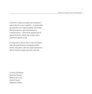 9
                                                 I giovani e i musei d’arte contemporanea




Il volume è stato concepito per assistere il
personale di musei e gallerie – in particolare
gli operatori con responsabilità nell’ambito
dell’educazione, dell’interpretazione
e dell’accesso – affinché le opportunità di
apprendimento offerte dal museo siano
realmente aperte a tutti.

Ci auguriamo quindi che si riveli strumento
utile alla pianificazione strategica delle
attività educative, alla loro organizzazione e
alla formazione degli operatori culturali.




Cristina Da Milano
Ilaria Del Gaudio
Martina De Luca
Giulia Franchi
Valentina Galloni
 