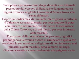 Sottoposta a processo come strega davanti a un tribunale
   presieduto dal vescovo di Beauvais e da quaranta tra
 inglesi e francesi anglofili, Giovanna d'Arco si trova sola,
                       senza difensori.
Dopo quattordici mesi di umilianti interrogatori la pulzella
  d'Orleans è accusata di eresia, per aver creduto di poter
  comunicare direttamente con Dio senza la mediazione
 della Chiesa Cattolica, e di atti illeciti, per aver indossato
                        abiti maschili.
    Poco prima della conclusione del processo, i giudici
 propongono a Giovanna d'Arco di rinunciare a quella che
considera la sua missione e di giurare di non indossare mai
     più armi o abiti maschili, pena la morte sul rogo.
 Giovanna accetta e viene condannata alla prigione a vita.
 