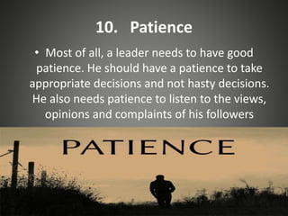 10. Patience
• Most of all, a leader needs to have good
patience. He should have a patience to take
appropriate decisions and not hasty decisions.
He also needs patience to listen to the views,
opinions and complaints of his followers
 