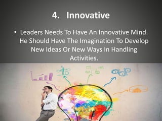 4. Innovative
• Leaders Needs To Have An Innovative Mind.
He Should Have The Imagination To Develop
New Ideas Or New Ways In Handling
Activities.
 