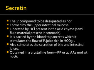  The 1st
compound to be designated as hor
 Formed by the upper intestinal mucosa
 Liberated by HCl present in the acid chyme (semi
fluid material present in stomach).
 It is carried by the blood to pancreas which it
stimulates the flow of P.juice rich in HCO3-.
 Also stimulates the secretion of bile and intestinal
juices.
 Obtained in a crystalline form—PP or 27 AAs mol wt
3056.
 