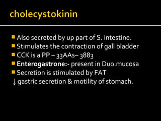  Also secreted by up part of S. intestine.
 Stimulates the contraction of gall bladder
 CCK is a PP – 33AAs– 3883
 Enterogastrone:- present in Duo.mucosa
 Secretion is stimulated by FAT
↓ gastric secretion & motility of stomach.
 