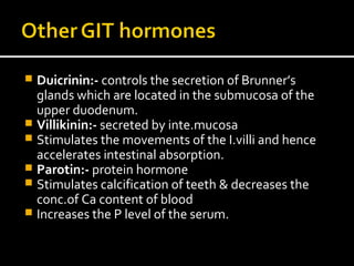  Duicrinin:- controls the secretion of Brunner’s
glands which are located in the submucosa of the
upper duodenum.
 Villikinin:- secreted by inte.mucosa
 Stimulates the movements of the I.villi and hence
accelerates intestinal absorption.
 Parotin:- protein hormone
 Stimulates calcification of teeth & decreases the
conc.of Ca content of blood
 Increases the P level of the serum.
 