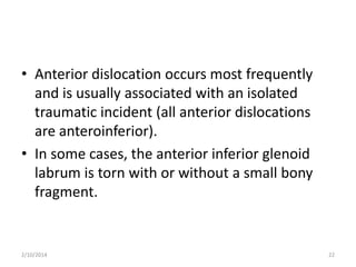 • Anterior dislocation occurs most frequently
and is usually associated with an isolated
traumatic incident (all anterior dislocations
are anteroinferior).
• In some cases, the anterior inferior glenoid
labrum is torn with or without a small bony
fragment.

2/10/2014

22

 