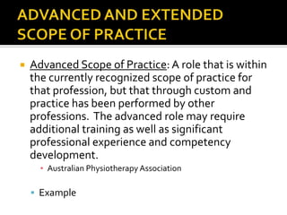 

Advanced Scope of Practice: A role that is within
the currently recognized scope of practice for
that profession, but that through custom and
practice has been performed by other
professions. The advanced role may require
additional training as well as significant
professional experience and competency
development.
▪ Australian Physiotherapy Association

 Example

 