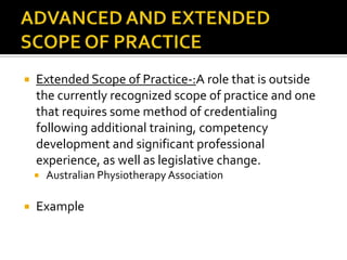 

Extended Scope of Practice-:A role that is outside
the currently recognized scope of practice and one
that requires some method of credentialing
following additional training, competency
development and significant professional
experience, as well as legislative change.




Australian Physiotherapy Association

Example

 